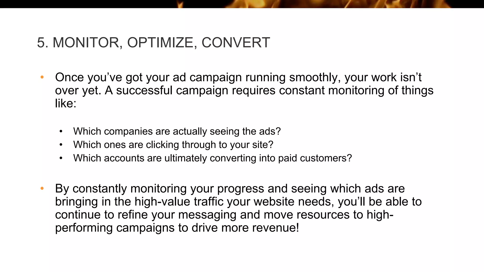 5. MONITOR, OPTIMIZE, CONVERT
• Once you’ve got your ad campaign running smoothly, your work isn’t
over yet. A successful campaign requires constant monitoring of things
like:
• Which companies are actually seeing the ads?
• Which ones are clicking through to your site?
• Which accounts are ultimately converting into paid customers?
• By constantly monitoring your progress and seeing which ads are
bringing in the high-value traffic your website needs, you’ll be able to
continue to refine your messaging and move resources to high-
performing campaigns to drive more revenue!
 