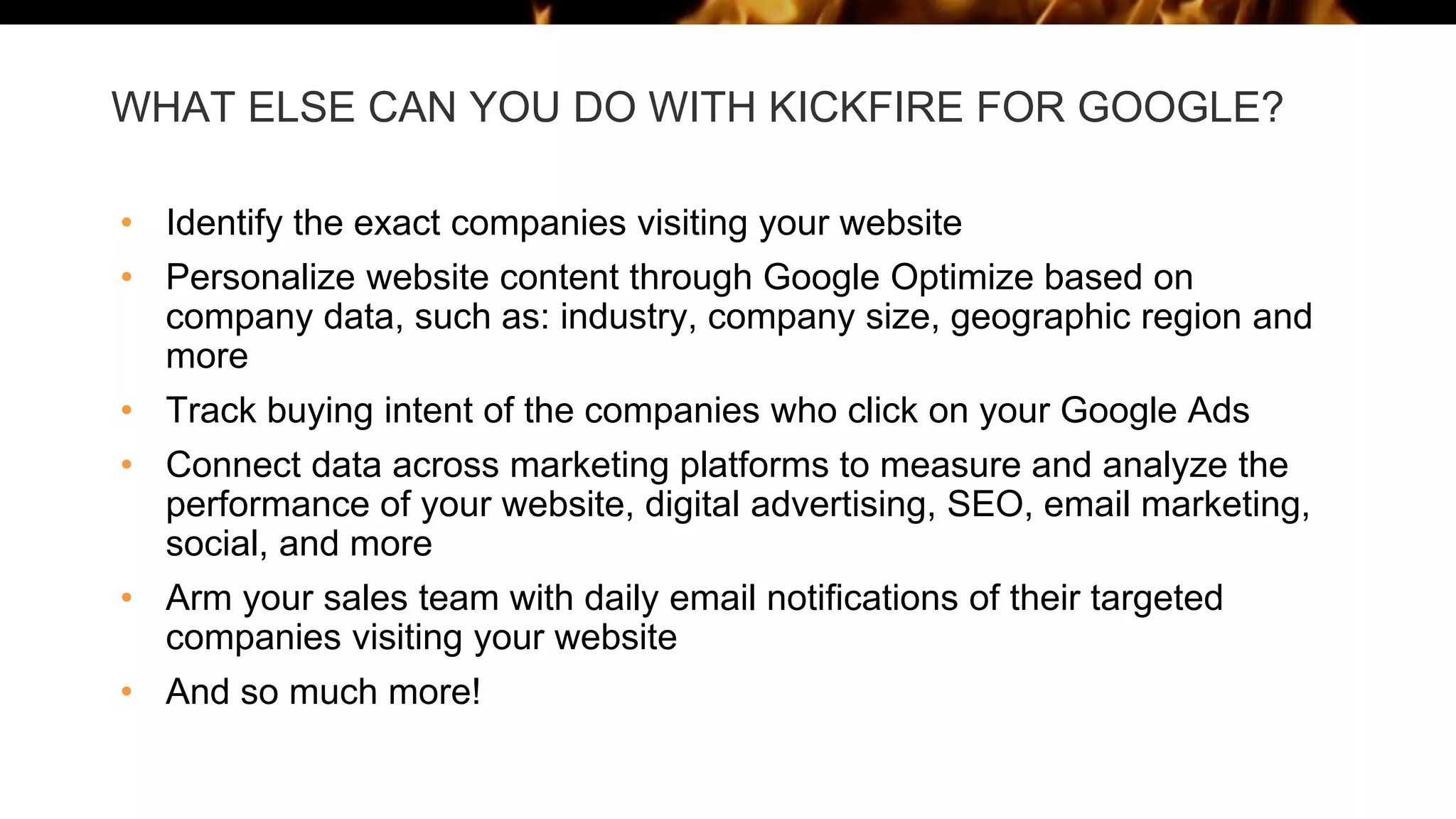 WHAT ELSE CAN YOU DO WITH KICKFIRE FOR GOOGLE?
• Identify the exact companies visiting your website
• Personalize website content through Google Optimize based on
company data, such as: industry, company size, geographic region and
more
• Track buying intent of the companies who click on your Google Ads
• Connect data across marketing platforms to measure and analyze the
performance of your website, digital advertising, SEO, email marketing,
social, and more
• Arm your sales team with daily email notifications of their targeted
companies visiting your website
• And so much more!
 