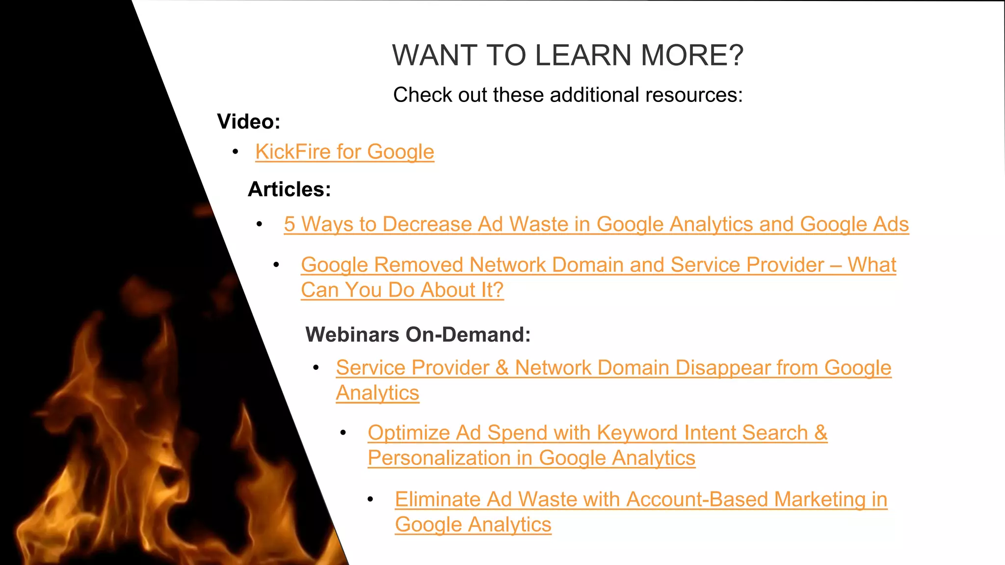 WANT TO LEARN MORE?
Check out these additional resources:
• 5 Ways to Decrease Ad Waste in Google Analytics and Google Ads
• Google Removed Network Domain and Service Provider – What
Can You Do About It?
Webinars On-Demand:
• Service Provider & Network Domain Disappear from Google
Analytics
• Optimize Ad Spend with Keyword Intent Search &
Personalization in Google Analytics
• Eliminate Ad Waste with Account-Based Marketing in
Google Analytics
Video:
Articles:
• KickFire for Google
 