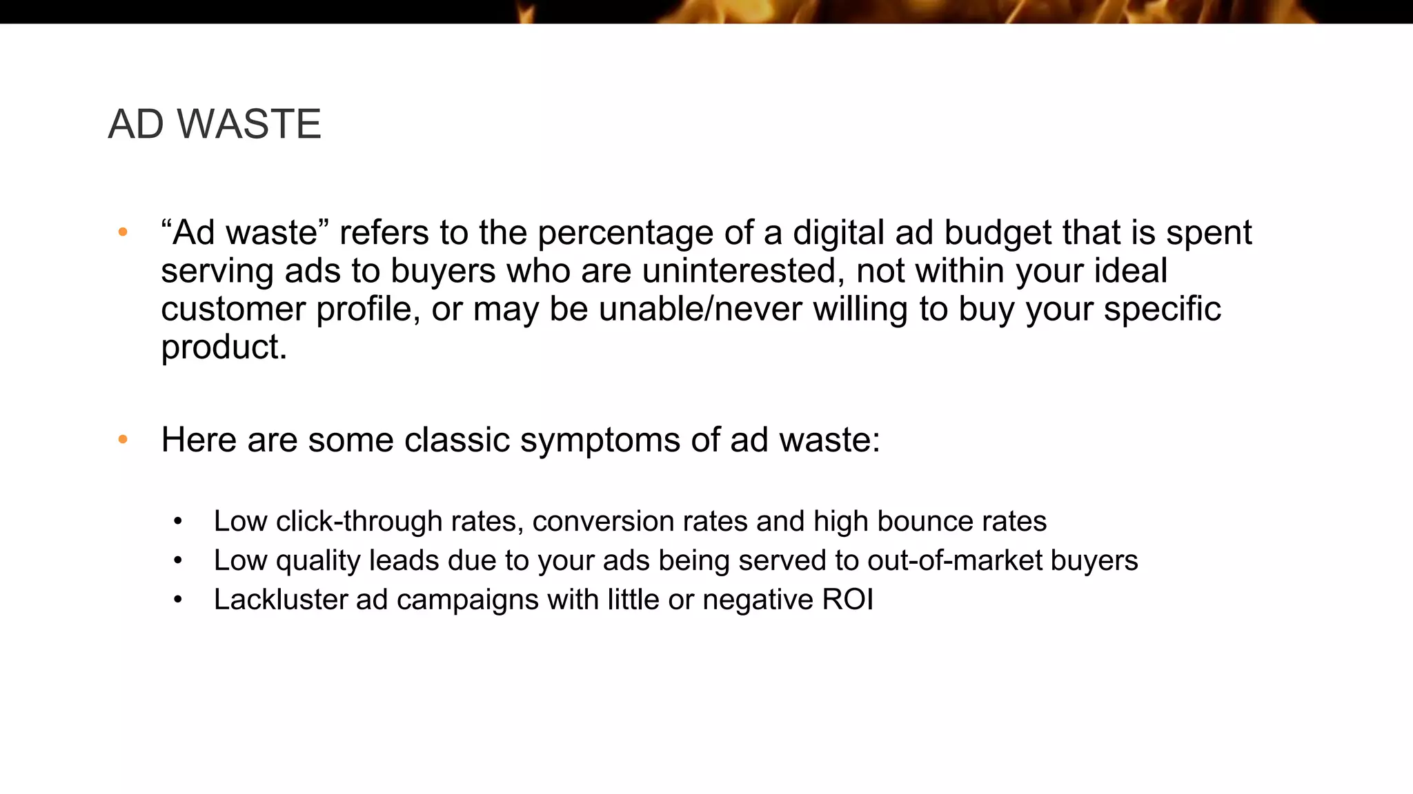 AD WASTE
• “Ad waste” refers to the percentage of a digital ad budget that is spent
serving ads to buyers who are uninterested, not within your ideal
customer profile, or may be unable/never willing to buy your specific
product.
• Here are some classic symptoms of ad waste:
• Low click-through rates, conversion rates and high bounce rates
• Low quality leads due to your ads being served to out-of-market buyers
• Lackluster ad campaigns with little or negative ROI
 