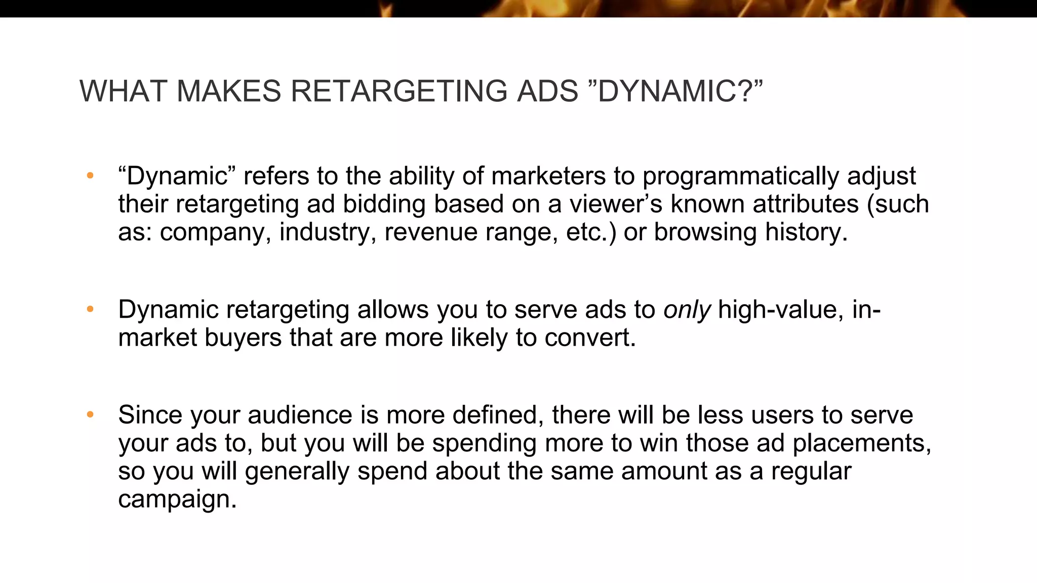 WHAT MAKES RETARGETING ADS ”DYNAMIC?”
• “Dynamic” refers to the ability of marketers to programmatically adjust
their retargeting ad bidding based on a viewer’s known attributes (such
as: company, industry, revenue range, etc.) or browsing history.
• Dynamic retargeting allows you to serve ads to only high-value, in-
market buyers that are more likely to convert.
• Since your audience is more defined, there will be less users to serve
your ads to, but you will be spending more to win those ad placements,
so you will generally spend about the same amount as a regular
campaign.
 