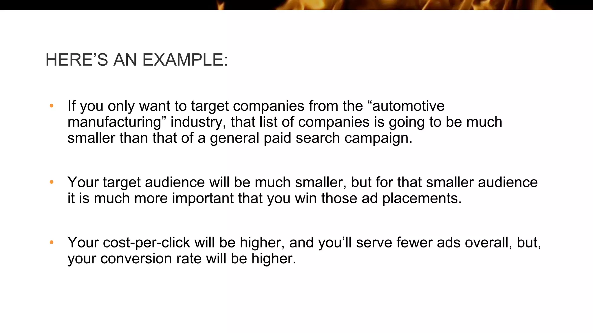 HERE’S AN EXAMPLE:
• If you only want to target companies from the “automotive
manufacturing” industry, that list of companies is going to be much
smaller than that of a general paid search campaign.
• Your target audience will be much smaller, but for that smaller audience
it is much more important that you win those ad placements.
• Your cost-per-click will be higher, and you’ll serve fewer ads overall, but,
your conversion rate will be higher.
 
