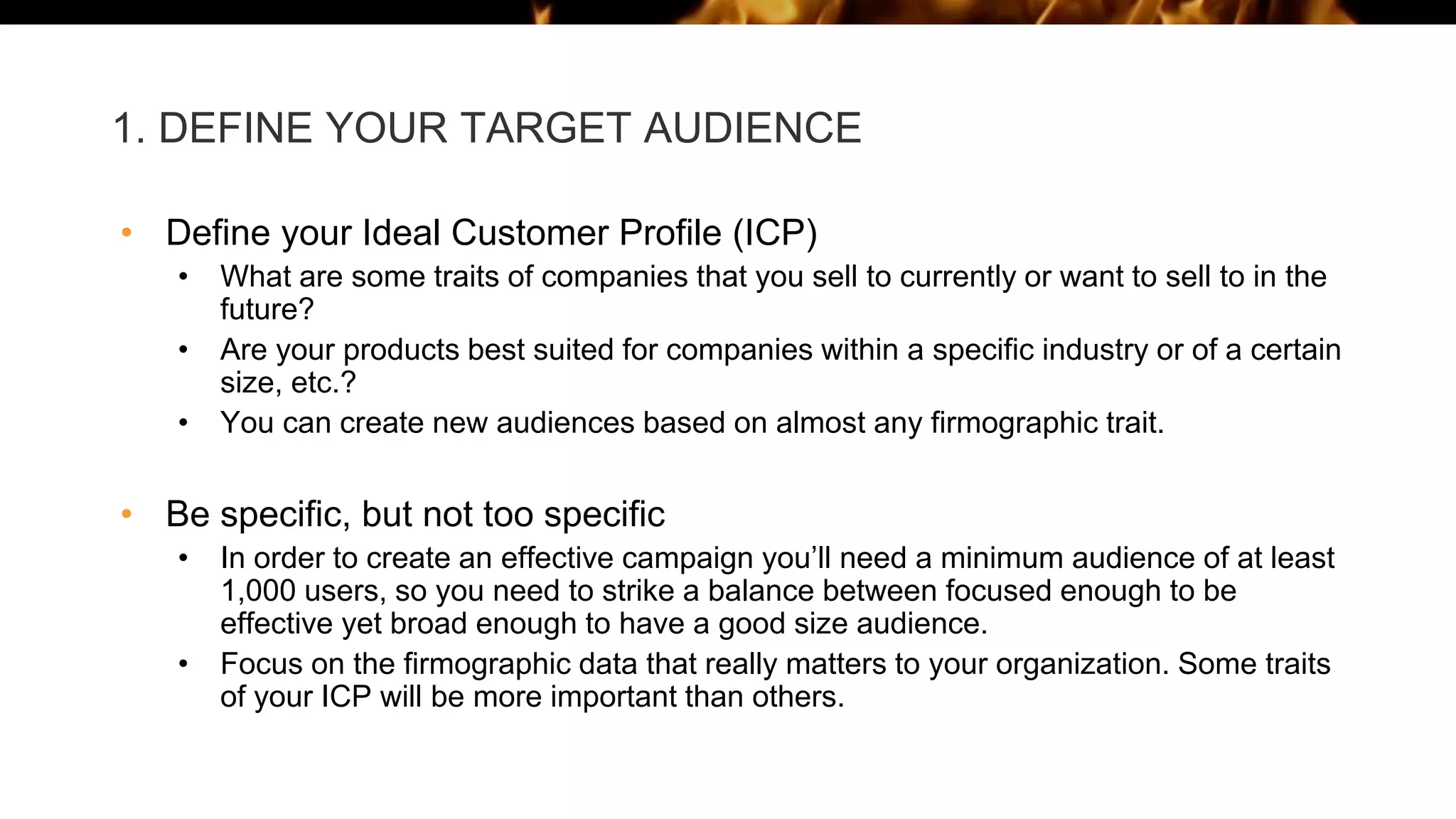1. DEFINE YOUR TARGET AUDIENCE
• Define your Ideal Customer Profile (ICP)
• What are some traits of companies that you sell to currently or want to sell to in the
future?
• Are your products best suited for companies within a specific industry or of a certain
size, etc.?
• You can create new audiences based on almost any firmographic trait.
• Be specific, but not too specific
• In order to create an effective campaign you’ll need a minimum audience of at least
1,000 users, so you need to strike a balance between focused enough to be
effective yet broad enough to have a good size audience.
• Focus on the firmographic data that really matters to your organization. Some traits
of your ICP will be more important than others.
 