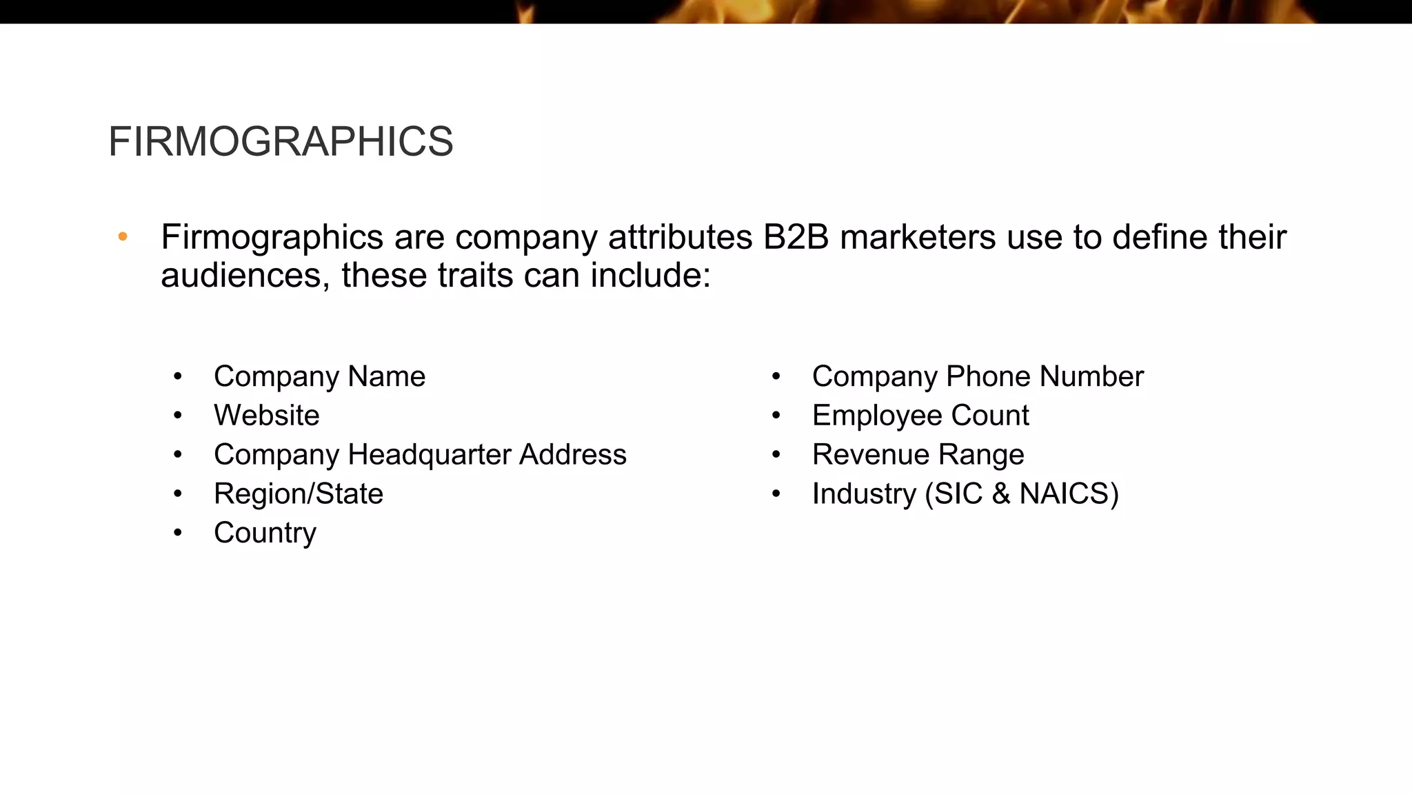 FIRMOGRAPHICS
• Firmographics are company attributes B2B marketers use to define their
audiences, these traits can include:
• Company Name
• Website
• Company Headquarter Address
• Region/State
• Country
• Company Phone Number
• Employee Count
• Revenue Range
• Industry (SIC & NAICS)
 