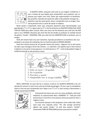 19
A QUARTA COISA, enquanto você está na sua viagem à Califórnia, é
usar o tempo de que dispõe para compartilhar seus produtos com as
pessoas que viajam com você. Deixe que experimentem os benefícios
dos produtos. Quando elas quiserem saber onde poderão consegui-los...
adivinhe o que faz neste ponto. Assim, compartilhe com os amigos. Para
várias pessoas esta é a parte de varejo no negócio.
Neste ponto é importante notar que, enquanto passamos pelas Apresentações num
guardanapo n0
1 e n0
2, e agora aqui na n0
3, nós lhe dissemos as QUATRO COISAS QUE VOCÊ
TEM DE FAZER para obter sucesso. Nem uma única vez lhe dissemos que você tem de SAIR
para a rua e VENDER. Dissemos que você não tem de vender os produtos no sentido normal
da palavra “vender”. DISSEMOS, SIM, que você tem de COMPARTILHAR os produtos com os
amigos.
Pode até mesmo fazer isso com estranhos. Quando perceberem os benefícios dos seus
produtos e seu pIano de marketing, eles se transformarão em NOVOS AMIGOS.
Você nem mesmo precisa de um grande número de cientes... digamos 10, ou até menos.
Se tudo o que conseguiu foram dez clientes.., ei, tudo bem. Isso significa que o item número
4 adiante é uma parte muito pequena. E se eliminarmos o “4” —você ainda poderá chegar à
Califórnia fazendo as três primeiras coisas.
NOTE, CONTUDO: Se você não fez o número 3 (entrar em QUARTA MARCHA) e fez um
bocado de número 4, você nunca sairá da entrada da garagem. (É isso o que os vendedores
fazem.) Uma vez que compreenda isto e ligue-o ao n0
1 e n0
2, você começa a desenvolver a
atitude apropriada de MMN.
Começando da estaca zero com seu novo candidato, você quer
implantar no subconsciente dele o NÚMERO “5”. Tudo que você
precisa fazer é encontrar cinco pessoas sérias que queiram levar o
negócio a sério.
Ao encontrar pessoas e lhes perguntar como estão indo, talvez
você ouça uma resposta como: “Pô, não consigo encontrar
alguém que queira vender.” Aí está essa palavra “vender”,
novamente! PARE DE PROCURAR pessoas que querem vender!
 