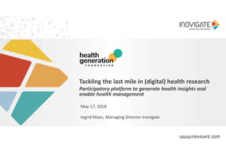 Tackling the last mile in (digital) health research
Participatory platform to generate health insights and
enable health management
May 17, 2018
Ingrid Maes, Managing Director Inovigate
 