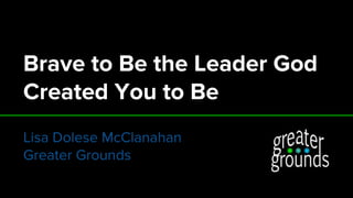 Brave to Be the Leader God
Created You to Be
Lisa Dolese McClanahan
Greater Grounds
 