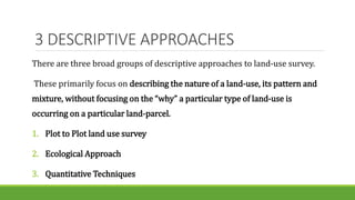 3 DESCRIPTIVE APPROACHES
There are three broad groups of descriptive approaches to land-use survey.
These primarily focus on describing the nature of a land-use, its pattern and
mixture, without focusing on the “why” a particular type of land-use is
occurring on a particular land-parcel.
1. Plot to Plot land use survey
2. Ecological Approach
3. Quantitative Techniques
 
