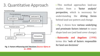 3. Quantitative Approach This method approaches land-use
studies from a ‘factor analysis’
perspective, which is necessary for
understanding the driving forces
behind land-use pattern and change.
Fig. 1 shows how various underlying
and proximate factors interact to cause
shape land use (and land cover change)
Kaimowitz and Angelsen (1998)
terms this ‘web of factors responsible
for land-use decisions’
Fig. 1: Factors Influencing LULC Decisions (Source: Ojima et
al., 1994)
 