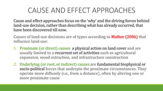 CAUSE AND EFFECT APPROACHES
Cause and effect approaches focus on the ‘why’ and the driving forces behind
land-use decision, rather than describing what has already occurred, that
have been discovered till now.
Causes of land-use decisions are of types according to Mather (2006) that
influence land-use:
1. Proximate (or direct) causes a physical action on land cover and are
usually limited to a recurrent set of activities such as agricultural
expansion, wood extraction, and infrastructure construction
2. Underlying (or root, or indirect) causes are fundamental biophysical or
socio-political forces that underpin the proximate circumstances. They
operate more diffusely (i.e., from a distance), often by altering one or
more proximate cause
 