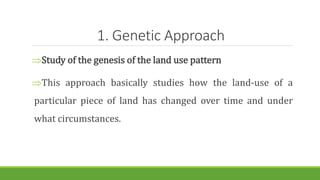 1. Genetic Approach
Study of the genesis of the land use pattern
This approach basically studies how the land-use of a
particular piece of land has changed over time and under
what circumstances.
 