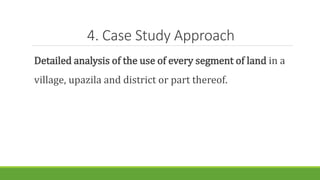 4. Case Study Approach
Detailed analysis of the use of every segment of land in a
village, upazila and district or part thereof.
 
