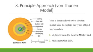 8. Principle Approach (von Thunen
Model)
This is essentially the von Thunen
model used to explain the types of land
use based on
1. distance from the Central Market and
2. transportation cost.
 