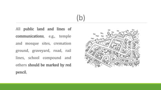 (b)
All public land and lines of
communications, e.g., temple
and mosque sites, cremation
ground, graveyard, road, rail
lines, school compound and
others should be marked by red
pencil.
 
