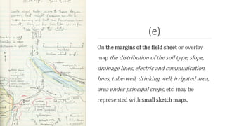 (e)
On the margins of the field sheet or overlay
map the distribution of the soil type, slope,
drainage lines, electric and communication
lines, tube-well, drinking well, irrigated area,
area under principal crops, etc. may be
represented with small sketch maps.
 