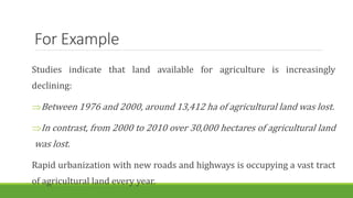 For Example
Studies indicate that land available for agriculture is increasingly
declining:
Between 1976 and 2000, around 13,412 ha of agricultural land was lost.
In contrast, from 2000 to 2010 over 30,000 hectares of agricultural land
was lost.
Rapid urbanization with new roads and highways is occupying a vast tract
of agricultural land every year.
 