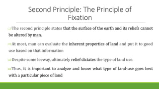 Second Principle: The Principle of
Fixation
The second principle states that the surface of the earth and its reliefs cannot
be altered by man.
At most, man can evaluate the inherent properties of land and put it to good
use based on that information
Despite some leeway, ultimately relief dictates the type of land use.
Thus, it is important to analyze and know what type of land-use goes best
with a particular piece of land
 
