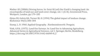 Mather AS (2006b) Driving forces. In: Geist HJ (ed) Our Earth’s changing land: An
encyclopedia of land-use and land-cover change, vol. 1 (A–K). Greenwood Press,
Westport, London, pp 179–185
Ojima DS, Galvin KA, Turner BL II (1994) The global impact of landuse change.
BioScience 44(5):300–304
Stamp, L. D. 1960. Applied Geography . Hardmondsworth: Penguin.
Vink, A.P.A. (1975). Land Use Surveys. In: Land Use in Advancing Agriculture.
Advanced Series in Agricultural Sciences, vol 1. Springer, Berlin, Heidelberg.
https://doi.org/10.1007/978-3-642-66049-8_2
 