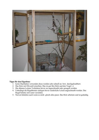 Tipps für den Eigenbau: 
1. keine Dachlatten verwenden diese werden sehr schnell an- bzw. durchgeknabbert. 
2. Das Holz mit Olivenöl einreiben. Das ist gut fürs Holz und den Vogel ;-) 
3. Die dünnen Leisten Vorbohren bevor sie angeschraubt oder genagelt werden. 
4. Unbedingt die Regalbretter einlegen bevor zusätzliche Leisen angeschraubt werden. Das 
Regal könnte sich sonst verziehen. 
5. Nerven behalten auch wenn es nicht gleich alles passt. Das Holz arbeitete und ist geduldig. 
