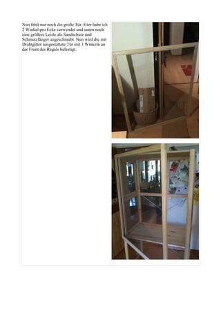 Nun fehlt nur noch die große Tür. Hier habe ich 
2 Winkel pro Ecke verwendet und unten noch 
eine größere Leiste als Sandschutz und 
Schmutzfänger angeschraubt. Nun wird die mit 
Drahtgitter ausgestattete Tür mit 3 Winkeln an 
der Front des Regals befestigt. 
 