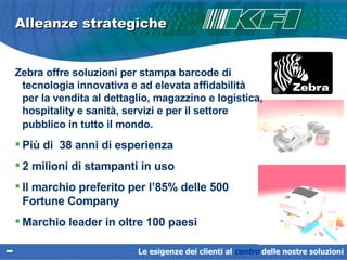 Alleanze strategiche Zebra offre soluzioni per stampa barcode di tecnologia innovativa e ad elevata affidabilità per la vendita al dettaglio, magazzino e logistica, hospitality e sanità, servizi e per il settore pubblico in tutto il mondo.   Più di  38 anni di esperienza 2 milioni di stampanti in uso Il marchio preferito per l’85% delle 500  Fortune Company Marchio leader in oltre 100 paesi Le esigenze dei clienti al  centro   delle nostre soluzioni 