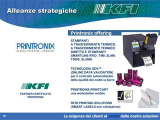 Alleanze strategiche PARTNER CERTIFICATO PRINTRONIX STAMPANTI  A TRASFERIMENTO TERMICO,  A TRASFERIMENTO TERMICO DIRETTO E STAMPANTI  SMARTLINE RFID: T4M; SL4M; T5000; SL5000 TECNOLOGIA ODV™  (ONLINE DATA VALIDATION)  per il controllo automatizzato  della qualità dei codici a barre  PRINTRONIX PRINTCART  una workstation mobile  RFID PRINTING SOLUTIONS  (SMART LABELS con validazione) Printronix offering Le esigenze dei clienti al  centro   delle nostre soluzioni 