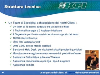 Un Team di Specialisti a disposizione dei nostri Clienti : Un team di 15 tecnici suddivisi tra la sede e le filiali 1 Technical Manager e 2 Assistenti dedicate 4 Segretarie per il solo servizio tecnico a supporto del team  10000 interventi annui Oltre 400 installazioni RF Oltre 7.000 device Mobile installati Servizio di Help Desk  per risolvere i piccoli problemi quotidiani Manutenzione e aggiornamento  release  dei  prodotti software  Assistenza Sistemistica sulla rete Wireless Assistenza personalizzata per ogni  tipo di esigenza Assistenza  remota Struttura tecnica  Le esigenze dei clienti al  centro   delle nostre soluzioni 