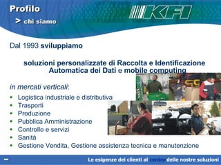 Profilo   >  chi siamo Dal 1993  sviluppiamo  soluzioni personalizzate di Raccolta e Identificazione Automatica dei Dati  e  mobile computing   in mercati verticali :  Logistica industriale e distributiva Trasporti  Produzione  Pubblica Amministrazione  Controllo e servizi Sanità Gestione Vendita, Gestione assistenza tecnica e manutenzione Le esigenze dei clienti al  centro   delle nostre soluzioni 