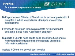 Nell’approccio al Cliente, KFI analizza in modo approfondito il progetto e indica le condizioni ideali per una corretta applicazione  Fornisce la soluzione tecnica più adatta avvalendosi del sostegno di due Field Application Engineer Supporta il Cliente nella scelta delle specifiche funzionali e nell’integrazione della soluzione adottata alla realtà informatica esistente Assiste il Clienti nei servizi post-vendita Profilo   >  il nostro approccio al Cliente Le esigenze dei clienti al  centro   delle nostre soluzioni 