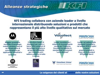 Alleanze strategiche KFI trading collabora con aziende leader a livello internazionale distribuendo soluzioni e prodotti che rappresentano il più alto livello qualitativo sul mercato Leader mondiale per i sistemi di riconoscimento vocale per l’industria. Vocollect ha stabilito lo standard per le soluzioni “voice-directed” Le esigenze dei clienti al  centro   delle nostre soluzioni Leader nel settore delle stampanti industriali e  nel settore RFID e codici a barre  grazie ai prodotti in linea con lo standard EPCglobal Gen-2 Costruttore leader di stampanti per codici a  barre. O ffre soluzioni di tecnologia innovativa e ad elevata affidabilità per l’industria ed il settore pubblico in tutto il mondo Maggior produttore mondiale di tecnologia mobile, wireless, auto-id  ed infrastrutture di comunicazione per applicazioni industriali e consumer   