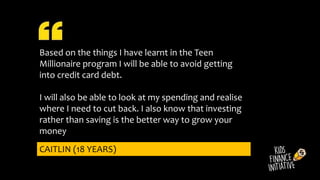 Based on the things I have learnt in the Teen
Millionaire program I will be able to avoid getting
into credit card debt.
I will also be able to look at my spending and realise
where I need to cut back. I also know that investing
rather than saving is the better way to grow your
money
CAITLIN (18 YEARS)
 