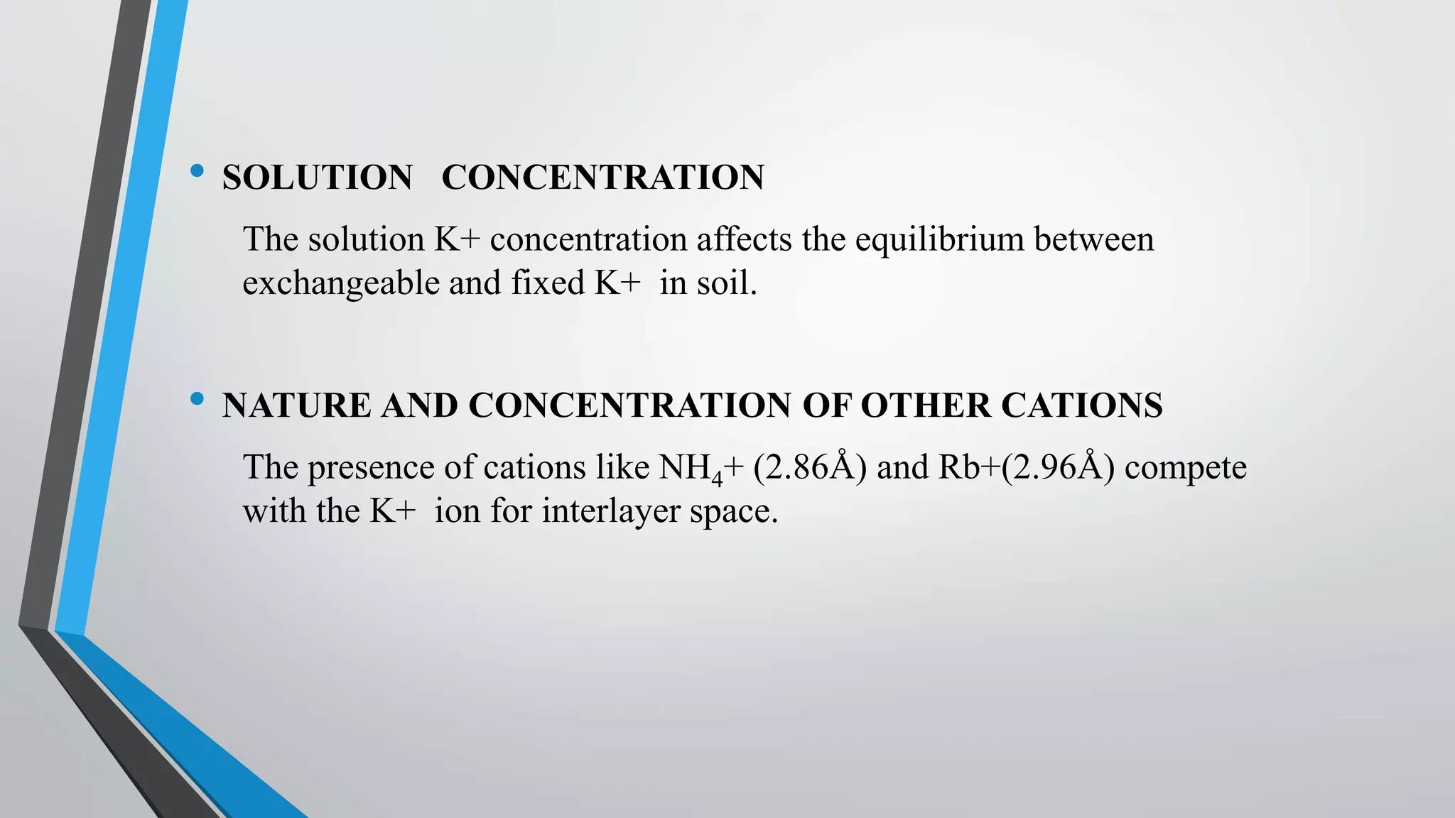 • SOLUTION CONCENTRATION
The solution K+ concentration affects the equilibrium between
exchangeable and fixed K+ in soil.
• NATURE AND CONCENTRATION OF OTHER CATIONS
The presence of cations like NH4+ (2.86Å) and Rb+(2.96Å) compete
with the K+ ion for interlayer space.
 