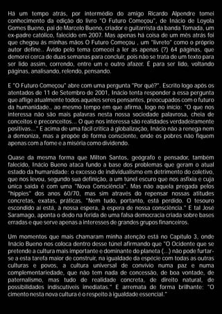 Há um tempo atrás, por intermédio do amigo Ricardo Alpendre tomei
conhecimento da edição do livro "O Futuro Começou", de Inácio de Loyola
Gomes Bueno, pai de Marcelo Bueno, criador e guitarrista da banda Tomada, um
ex-padre católico, falecido em 2007. Mas apenas há coisa de um mês atrás foi
que chegou ás minhas mãos O Futuro Começou , um "livreto" como o próprio
autor define.. Ávido pelo tema comecei a ler as apenas (?) 64 páginas, que
demorei cerca de duas semanas para concluir, pois não se trata de um texto para
ser lido assim, correndo, entre um e outro afazer. É para ser lido, voltando
páginas, analisando, relendo, pensando.
E "O Futuro Começou" abre com uma pergunta "Por quê?". Escrito logo após os
atentados de 11 de Setembro de 2001, Inácio tenta responder a essa pergunta
que aflige atualmente todos aqueles seres pensantes, preocupados com o futuro
da humanidade., ao mesmo tempo em que afirma, logo no início: "O que nos
interessa não são mais palavras nesta nossa sociedade palavrosa, cheia de
conceitos e preconceitos... O que nos interessa são realidades verdadeiramente
positivas..." E acima de uma fácil critica á globalização, Inácio não a renega nem
a demoniza, mas a propõe de forma consciente, onde os pobres não fiquem
apenas com a fome e a miséria como dividendo.
Quase da mesma forma que Milton Santos, geógrafo e pensador, também
falecido, Inácio Bueno ataca fundo a base dos problemas que geram o atual
estado da humanidade: o excesso de individualismo em detrimento do coletivo,
que nos levou, segundo sua definição, a um túnel escuro que nos asfixia e cuja
única saída é com uma "Nova Consciência". Mas não aquela pregada pelos
"hippies" dos anos 60/70, mas sim através do repensar nossas atitudes
concretas, exatas, práticas. "Nem tudo, portanto, está perdido. O tesouro
escondido aí está, à nossa espera, à espera de nossa consciência." E tal José
Saramago, aponta o dedo na ferida de uma falsa democracia criada sobre bases
erradas e que serve apenas a interesses de grandes grupos financeiros.
Um momentos que mais chamaram minha atenção está no Capítulo 3, onde
Inácio Bueno nos coloca dentro desse túnel afirmando que "O Ocidente que se
pretende a cultura mais importante e dominante do planeta (...) não pode furtar-
se a esta tarefa maior de construir, na igualdade da espécie com todas as outras
culturas e povos, a cultura universal de convívio numa paz e numa
complementariedade, que não tem nada de concessão, de boa vontade, de
paternalismo, mas tudo de realidade concreta, de direito natural, de
possibilidades indiscutíveis imediatas." E arremata de forma brilhante; "O
cimento nesta nova cultura é o respeito à igualdade essencial."
 