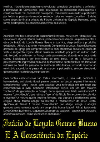 No final, Inácio Bueno propõe uma revolução, completa, verdadeira, e definitiva:
a Revolução da Consciência, pela destituição da consciência individualista e
constituição da real consciência da espécie, com valores assumidos e praticados
por todas as pessoas do mundo, revendo todos os nossos conceitos. E deixa
como sugestão final a criação do Fórum Universal da Espécie Humana, como
forma de despertar a Consciência Universal da Espécie.
----
Ao iniciar este texto, não sendo eu nenhum literato ou mestre em "literatices", ou
versado em alguma ciência política, pretendia apenas traçar um paralelo entre a
obra de Inácio de Loyola Gomes Bueno e sua rica, desprendida e produtiva
existência. Afinal, o autor foi membro da Companhia de Jesus, Padre Diocesano
afastado da Igreja por comprometimento com problemas sociais na época do
triste e sangrento regime Militar Brasileiro, afastado por pressão militar tendo
sido forçado a exilar-se na França onde permaneceu durante oito anos onde
cursou Sociologia e por intermédio de uma bolsa, ter ido a Tanzânia e
posteriormente ingressado no Curso de Psicanálise existencialista em Paris e ao
retornar ao Brasil ter passado por inúmeras dificuldades, tentando retornar ao
ministério sacerdotal e passando a exercer a psicanálise, sempre atendendo
generosamente a todos que o procuram.
Com tantas características tão fortes, marcantes, e uma vida dedicada a
humanidade, entretanto fiquei pasmo quando, ao buscar alguma informação
complementar sobre Inácio, com exceção uma referencia em um sebo que
comercializava o livro, nenhuma informação existia em um dos maiores
"motores" da globalização, o Google. Seria apenas uma triste coincidência? A
mesma "coincidência", que retirou a "gloria" de Nikola Tesla como o descobridor
e inventor? A mesma que o Império Romano, que adotara o cristianismo como
religião oficial tentou apagar da história o “concorrente” de Jesus Cristo,
Apolônio de Tíana? A mesma "coincidência" que atinge, atingiu e atingirá
grandes seres humanos que lutam em prol da humanidade? Afinal, Ignácio de
Loyla Gomes Bueno era, segundo suas próprias palavras, "apenas um brasileiro
anônimo e obscuro, como soem ser os anônimos."
 