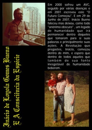 Em 2000 sofreu um AVC,
seguido por várias doenças e
em 2001 escreveu este "O
Futuro Começou". E em 29 de
Junho de 2007, Inácio Bueno
faleceu mas deixou, como todo
"anônimo obscuro" , um legado
de humanidade que irá
permanecer dentro daqueles
que tomarem para si suas
palavras e principalmente suas
ações. A Revolução que
pregastes, Inácio, começou
dentro de mim, e espero que
dentro de todos aqueles que
t a m b é m d e s u a fo n t e
inesgotável de humanidade
beberem.
 