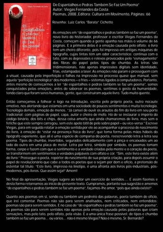 De Espantalhos e Pedras Também Se Faz Um Poema”
Autor: Viegas Fernandes da Costa
Poemas, 2008 ,Editora: Cultura em Movimento, Páginas: 66
As emoções em “de espantalhos e pedras também se faz um poema”,
novo livro do historiador, professor e escritor Viegas Fernandes da
Costa, começam quando a gente apanha nas mãos o volume de 66
páginas. E a primeira delas é a emoção causada pelo olfato: o livro
tem um cheiro diferente, pois foi impresso em antigas máquinas de
tipografia, cujas tintas têm um odor característico; continua com o
tato, com as depressões e relevos provocados pelo “esmagamento”
das fibras do papel pelos tipos de chumbo. As letras são
tridimensionais, não apenas impressões digitais sem identidade,
frias, estampadas a laser. As emoções não param e prosseguem com
a visual, causada pela imperfeição e falhas na impressão no processo quase que manual, sem
aquela “perfeição tecnológica” dos modernos – e frios – sistemas ligados à computadores. Portanto,
antes mesmo de começarmos a ler “de espantalhos e pedras também se faz um poema”, somos
conquistados pelas emoções, antes de saborear os poemas, sentimos o gosto da humanidade,
tendo claro que foram seres humanos, gente, que construíram aquele livro. Tudo muito quente.
Então começamos a folhear e logo na introdução, escrita pelo próprio poeta, outro nocaute
emotivo, nos alertando que estamos em uma sociedade de poucos sentimentos e muita tecnologia.
Tecnologia demais, emoção de menos. “Já cansei de ouvir os arautos do fim do livro em seu porte
tradicional: com páginas de papel, capa, autor e cheiro de mofo. Há de se instaurar o império do
código binário, dos bits e chips, dessa coisa amorfa que ainda chamaremos de livro, mas sem o
fetiche que este sempre carregou, sem este apelo tátil de pele sobre papel – ou vice-versa.” Escreve
Viegas, para em seguida relatar a emoção sentida por ele ao acompanhar o processo de nascimento
do livro, à emoção de “estar na presença física do livro”, que toma forma pelas mãos hábeis do
tipógrafo experiente, que ali é uma espécie de comparsa do poeta, reescrevendo letra a letra seu
poema. Tipos de chumbo, invertidos, segurados delicadamente com a pinça e encaixados um ao
lado do outro em uma placa de metal. Letra por letra, símbolo por símbolo, os poemas tomam
forma, corpo e fazem com que o sentimento e a verdade criadas pela mente e o coração do poeta,
se transformem em sentimentos e verdades palpáveis com olfato e cor. “Sim, este livro existe além
do livro.” Prossegue o poeta, repórter do nascimento de sua própria criação, para depois assumir o
papel de revolucionário que cabe a todos os poetas que o sejam por dom e ofício, a pretensão de
ostentar tal título: “Este livro, impresso na linotipo, é uma afronta aos livros pós-industriais, pós-
modernos, pós-livros. Que assim seja!” Amem!
No final da apresentação, Viegas sugere ao leitor um exercício de sentidos.... E assim fizemos e
desta forma retornamos ao início do presente texto. Cumpramos, portanto sua sugestão e amemos
“de espantalhos e pedras também se faz um poema”, façamos-lhe amor, “pois que ainda existe!”.
Quanto aos poemas em si, sendo eu também um pedreiro das palavras, poeta também de ofício,
que irei comentar. Poemas não são para serem analisados, nem criticados, nem entendidos:
poemas são para serem sentidos. E no caso de “de espantalhos e pedras também se faz um poema”,
os poemas são para serem sentidos não apenas pela emoção causada pelas palavras que criam
sensações, mas pelo tato, pelo olfato, pela visão. E a uma única frase possível: de tipos e chumbo
também se faz um poema... ou vários... não é mesmo Viegas? Não é mesmo, Sr. Bernardo?
Resenha: Luiz Carlos “Barata” Cichetto
 