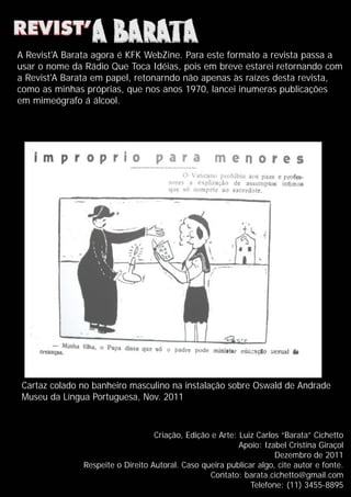 Criação, Edição e Arte: Luiz Carlos “Barata” Cichetto
Apoio: Izabel Cristina Giraçol
Dezembro de 2011
Respeite o Direito Autoral. Caso queira publicar algo, cite autor e fonte.
Contato: barata.cichetto@gmail.com
Telefone: (11) 3455-8895
Cartaz colado no banheiro masculino na instalação sobre Oswald de Andrade
Museu da Língua Portuguesa, Nov. 2011
A Revist'A Barata agora é KFK WebZine. Para este formato a revista passa a
usar o nome da Rádio Que Toca Idéias, pois em breve estarei retornando com
a Revist'A Barata em papel, retonarndo não apenas às raízes desta revista,
como as minhas próprias, que nos anos 1970, lancei inumeras publicações
em mimeógrafo á álcool.
 
