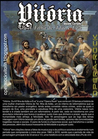 "Vitória, OuAFilha deAdão e Eva" é uma "Opera Rock" que conta em 33 temas a história de
uma mulher chamada Vitória de Tal, filha de Adão, um ex interno de reformatórios que se
transforma em pastor evangélico, tendo antes cometido vários crimes, entre os quais o
estupro de Eva, uma prendada e estudiosa filha de uma costureira. Vitória nasce num
bordel e é criada também em um reformatório. A partir dai, cedo se transforma em uma
alcoviteira milionária que busca á qualquer custo mais que dinheiro e prazer, aquilo que a
humanidade mais almeja: a felicidade. São 18 personagens que ao logo dos temas
interagem com Vitória tecendo um clima de paixão sem limites, amores não concretizados,
tragédias morais e sociais. O pano de fundo é a hipocrisia social, que transforma o caráter
das pessoas, além das busca incessante da felicidade a qualquer custo.
"Vitória" tem citações claras a fatos da musica pop e da política e acontece exatamente num
período que compreende o inicio dos anos 1960 e 2010, sendo que o período de vida da
personagem principal é de 33 anos e 1/3, uma metáfora com a velocidade dos LPs de vinil.
 