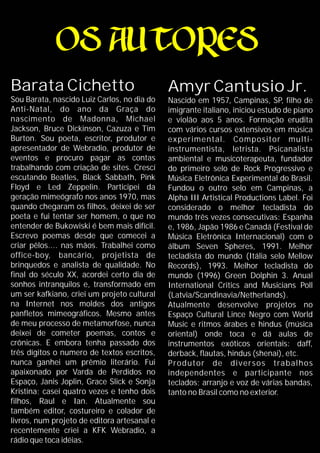 Barata Cichetto
Sou Barata, nascido Luiz Carlos, no dia do
Anti-Natal, do ano da Graça do
nascimento de Madonna, Michael
Jackson, Bruce Dickinson, Cazuza e Tim
Burton. Sou poeta, escritor, produtor e
apresentador de Webradio, produtor de
eventos e procuro pagar as contas
trabalhando com criação de sites. Crescí
escutando Beatles, Black Sabbath, Pink
Floyd e Led Zeppelin. Participei da
geração mimeógrafo nos anos 1970, mas
quando chegaram os filhos, deixei de ser
poeta e fui tentar ser homem, o que no
entender de Bukowiski é bem mais difícil.
Escrevo poemas desde que comecei a
criar pêlos.... nas mãos. Trabalhei como
office-boy, bancário, projetista de
brinquedos e analista de qualidade. No
final do século XX, acordei certo dia de
sonhos intranquilos e, transformado em
um ser kafkiano, criei um projeto cultural
na Internet nos moldes dos antigos
panfletos mimeográficos. Mesmo antes
de meu processo de metamorfose, nunca
deixei de cometer poemas, contos e
crônicas. E embora tenha passado dos
três dígitos o numero de textos escritos,
nunca ganhei um prêmio literário. Fui
apaixonado por Varda de Perdidos no
Espaço, Janis Joplin, Grace Slick e Sonja
Kristina; casei quatro vezes e tenho dois
filhos, Raul e Ian. Atualmente sou
também editor, costureiro e colador de
livros, num projeto de editora artesanal e
recentemente criei a KFK Webradio, a
rádio que toca idéias.
Amyr Cantusio Jr.
Nascido em 1957, Campinas, SP, filho de
imigrante italiano, iniciou estudo de piano
e violão aos 5 anos. Formação erudita
com vários cursos extensivos em música
experimental. Compositor multi-
instrumentista, letrista. Psicanalista
ambiental e musicoterapeuta, fundador
do primeiro selo de Rock Progressivo e
Música Eletrônica Experimental do Brasil.
Fundou o outro selo em Campinas, a
Alpha III Artistical Productions Label. Foi
considerado o melhor tecladista do
mundo três vezes consecutivas: Espanha
e, 1986, Japão 1986 e Canadá (Festival de
Música Eletrônica Internacional) com o
álbum Seven Spheres, 1991. Melhor
tecladista do mundo (Itália selo Mellow
Records), 1993. Melhor tecladista do
mundo (1996) Green Dolphin 3. Anual
International Critics and Musicians Poll
(Latvia/Scandinavia/Netherlands).
Atualmente desenvolve projetos no
Espaço Cultural Lince Negro com World
Music e ritmos árabes e hindus (música
oriental) onde toca e dá aulas de
instrumentos exóticos orientais: daff,
derback, flautas, hindus (shenai), etc.
Produtor de diversos trabalhos
independentes e participante nos
teclados; arranjo e voz de várias bandas,
tanto no Brasil como no exterior.
 