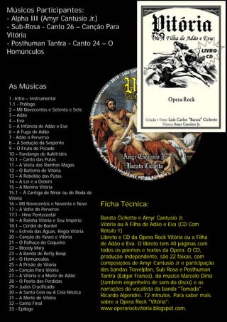 Músicos Participantes:
- Alpha III (Amyr Cantúsio Jr.)
- Sub-Rosa - Canto 26 – Canção Para
Vitória
- Posthuman Tantra - Canto 24 – O
Homúnculos
As Músicas
1 -Intro – Instrumental
1.1 - Prólogo
2 – Mil Novecentos e Setenta e Sete
3 – Adão
4 – Eva
5 – A Infância de Adão e Eva
6 – A Fuga de Adão
7 - Adão o Perverso
8 – A Sedução da Serpente
9 – O Fruto do Pecado
10 – Fandango de Aulétrides
10.1 – Canto das Putas
11 – A Visita das Rainhas Magas
12 – O Batismo de Vitória
13 – A Rebelião das Putas
14 – A Lei e a Ordem
15 – A Menina Vitória
15.1 – A Cantiga de Ninar ou de Roda de
Vitória
16 – Mil Novecentos e Noventa e Nove
17 – A Volta do Perverso
17.1 - Hino Pentecostal
18 – A Rainha Vitória e Seu Império
18.1 – Cordel de Bordel
19 – Estrela das Águas, Régia Vitória
20 – Canção de Yaraci e Vitória
21 – O Palhaço do Coqueiro
22 – Bloody Mary
23 – A Banda de Betty Boop
24 – O Homúnculos
25 – A Prisão de Vitória
26 – Canção Para Vitória
27 – A Vitória e a Morte de Adão
28 – O Poeta das Perdidas
29 – Judas Crucificado
30 – A Santa Ceia ou A Ceia Mística
31 – A Morte de Vitória
32 – Canto Final
33 - Epílogo
Ficha Técnica:
Barata Cichetto e Amyr Cantusio Jr.
Vitória ou A Filha de Adão e Eva (CD Com
Rótulo 1)
Libreto e CD da Opera Rock Vitória ou a Filha
de Adão e Eva. O libreto tem 40 páginas com
todos os poemas e textos da Opera. O CD,
produção Independente, são 22 faixas, com
composições de Amyr Cantusio Jr e participação
das bandas Travelplan, Sub Rosa e Posthuman
Tantra (Edgar Franco), do músico Marcelo Diniz
(também engenheiro de som do disco) e as
narrações do vocalista da banda "Tomada"
Ricardo Alpendre. 72 minutos. Para saber mais
sobre a Opera Rock "Vitória":
www.operarockvitoria.blogspot.com.
 