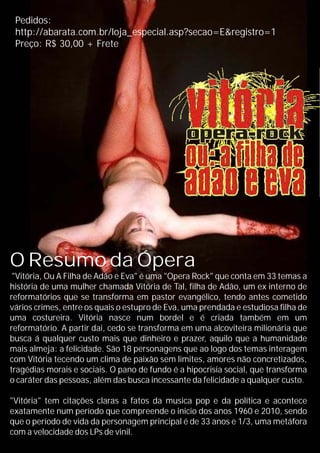 O Resumo da Ópera
"Vitória, Ou A Filha de Adão e Eva" é uma "Opera Rock" que conta em 33 temas a
história de uma mulher chamada Vitória de Tal, filha de Adão, um ex interno de
reformatórios que se transforma em pastor evangélico, tendo antes cometido
vários crimes, entre os quais o estupro de Eva, uma prendada e estudiosa filha de
uma costureira. Vitória nasce num bordel e é criada também em um
reformatório. A partir dai, cedo se transforma em uma alcoviteira milionária que
busca á qualquer custo mais que dinheiro e prazer, aquilo que a humanidade
mais almeja: a felicidade. São 18 personagens que ao logo dos temas interagem
com Vitória tecendo um clima de paixão sem limites, amores não concretizados,
tragédias morais e sociais. O pano de fundo é a hipocrisia social, que transforma
o caráter das pessoas, além das busca incessante da felicidade a qualquer custo.
"Vitória" tem citações claras a fatos da musica pop e da política e acontece
exatamente num período que compreende o inicio dos anos 1960 e 2010, sendo
que o período de vida da personagem principal é de 33 anos e 1/3, uma metáfora
com a velocidade dos LPs de vinil.
Pedidos:
http://abarata.com.br/loja_especial.asp?secao=E&registro=1
Preço: R$ 30,00 + Frete
 