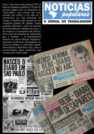 Entre 11 de maio e 8 de junho de 1975, o
Notícias Populares publicou 27 títulos de
primeira página com as peripécias do
“bebê-diabo”, uma criança que teria
nascido com chifres e um rabo de 5
centímetros em São Bernardo do
Campo. A insólita saga, forjada em um
monótono plantão de sábado, incluía
capítulos delirantes, como um passeio
do monstrinho por telhados de casas, e
fez evaporar os exemplares das bancas.
Esta é uma das histórias de “Nada Mais
que a Verdade — A Extraordinária
História do Jornal Notícias Populares”
(Summus, 63,90 reais, 256 páginas), de
Celso de Campos Jr., Giancarlo Lepiani,
Denis Moreira e Maik Rene Lima, sobre o
sensacionalista diário paulistano que
circulou entre 1963 e 2001.
 