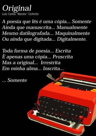 Original
A poesia que lês é uma cópia... Somente
Ainda que manuscrita... Manualmente
Mesmo datilografada... Maquinalmente
Ou ainda que digitada... Digitalmente.
Toda forma de poesia... Escrita
È apenas uma cópia... Proscrita
Mas a original... Irrestrita
Em minha alma... Inscrita...
... Somente
Luiz Carlos “Barata” Cichetto
 