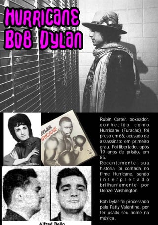 Rubin Carter, boxeador,
c o n h e c i d o c o m o
Hurricane (Furacão) foi
preso em 66, acusado de
assassinato em primeiro
grau. Foi libertado, após
19 anos de prisão, em
85.
Recentemente sua
história foi contada no
filme Hurricane, sendo
i n t e r p r e t a d o
brilhantemente por
Denzel Washington
Bob Dylan foi processado
pela Patty Valentine, por
ter usado seu nome na
música .
 