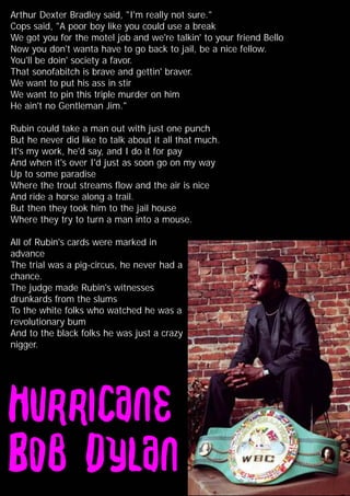 Arthur Dexter Bradley said, "I'm really not sure."
Cops said, "A poor boy like you could use a break
We got you for the motel job and we're talkin' to your friend Bello
Now you don't wanta have to go back to jail, be a nice fellow.
You'll be doin' society a favor.
That sonofabitch is brave and gettin' braver.
We want to put his ass in stir
We want to pin this triple murder on him
He ain't no Gentleman Jim."
Rubin could take a man out with just one punch
But he never did like to talk about it all that much.
It's my work, he'd say, and I do it for pay
And when it's over I'd just as soon go on my way
Up to some paradise
Where the trout streams flow and the air is nice
And ride a horse along a trail.
But then they took him to the jail house
Where they try to turn a man into a mouse.
All of Rubin's cards were marked in
advance
The trial was a pig-circus, he never had a
chance.
The judge made Rubin's witnesses
drunkards from the slums
To the white folks who watched he was a
revolutionary bum
And to the black folks he was just a crazy
nigger.
 