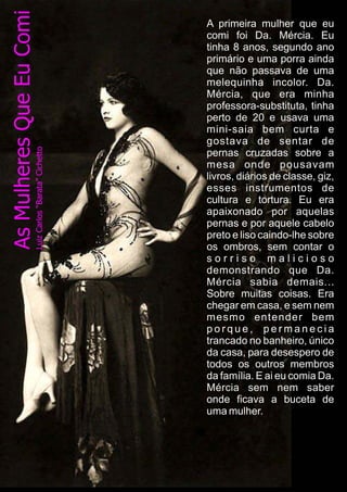 A primeira mulher que eu
comi foi Da. Mércia. Eu
tinha 8 anos, segundo ano
primário e uma porra ainda
que não passava de uma
melequinha incolor. Da.
Mércia, que era minha
professora-substituta, tinha
perto de 20 e usava uma
mini-saia bem curta e
gostava de sentar de
pernas cruzadas sobre a
mesa onde pousavam
livros, diários de classe, giz,
esses instrumentos de
cultura e tortura. Eu era
apaixonado por aquelas
pernas e por aquele cabelo
preto e liso caindo-lhe sobre
os ombros, sem contar o
s o r r i s o m a l i c i o s o
demonstrando que Da.
Mércia sabia demais...
Sobre muitas coisas. Era
chegar em casa, e sem nem
mesmo entender bem
p o r q u e , p e r m a n e c i a
trancado no banheiro, único
da casa, para desespero de
todos os outros membros
da família. E ai eu comia Da.
Mércia sem nem saber
onde ficava a buceta de
uma mulher.
 