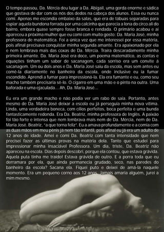 O tempo passou, Da. Mércia deu lugar a Da. Abigail, uma gorda enorme e sádica
que gostava de dar com os nós dos dedos na cabeça dos alunos. Essa eu nunca
comi. Apenas me escondia embaixo da salas, que era de tábuas separadas para
espiar aquela bundona forrada por uma calcinha que parecia a lona do circo ali do
bairro, embora quase sempre fosse branca e rendada. O primário acabou e ai
apareceu a próxima mulher que eu comi com muito gosto: Da. Maria José, minha
professora de matemática. Foi a única vez que me interessei por essa matéria,
pois afinal precisava conquistar minha segunda amante. Era apaixonado por ela
e nem lembrava mais das coxas de Da. Mércia. Traíra descaradamente minha
primeira amante. Da. Maria José era doce, um poema matemático, as contas e
equações tinham um sabor de sacanagem, cada sorriso era um convite á
sacanagem. Um ou dois anos e Da. Maria José saiu da escola, mas sem antes eu
comê-la diariamente no banheiro da escola, onde inclusive eu ia fumar
escondido. Aprendi a fumar para impressioná-la. Ela era fumante e eu, como seu
macho também precisaria sê-lo. O cigarro em uma mão e o pinto na outra. Uma
baforada e uma ejaculada... Ah, Da. Maria José...
Eu era um grande macho e não podia ver um rabo de saia. Portanto, antes
mesmo de Da. Maria José deixar a escola eu já perseguia minha nova vítima.
Linda, uma verdadeira boneca, com cílios perfeitos, boca perfeita e uma bunda
fantasticamente redonda. Era Da. Beatriz, minha professora de Inglês. A paixão
foi tão forte e intensa que nem lembrava mais nem de Da. Mércia, nem de Da.
Maria José. Beatriz, “a que torna feliz”. Eu a amava profundamente e a comia com
as duas mãos em meu pênis já nem tão infantil, pois afinal eu já era um adulto de
12 anos de idade. Amei e comi Da. Beatriz com tanta intensidade que nem
precisei fazer as últimas provas na matéria dela. Tanto que estudei para
impressionar minha insaciável Professora. Um dia, triste, Da. Beatriz não
apareceu na escola. Dias depois descobri, porque ela contou, que estava grávida.
Aquela puta tinha me traído! Estava grávida de outro. E a porra toda que eu
derramara por ela, que ainda permanecia grudado, seco, nas paredes do
banheiro da escola? Sacana ela. Fiquei puto e deixei de amá-la naquele
momento. Era um pequeno corno aos 12 anos. Jamais amaria alguém, jurei a
mim mesmo.
 