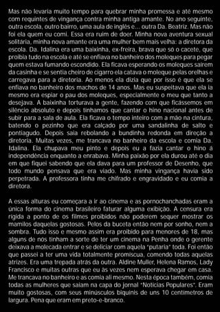 Mas não levaria muito tempo para quebrar minha promessa e até mesmo
com requintes de vingança contra minha antiga amante. No ano seguinte,
outra escola, outro bairro, uma aula de inglês e... outra Da. Beatriz. Mas não
foi ela quem eu comi. Essa era ruim de doer. Minha nova aventura sexual
solitária, minha nova amante era uma mulher bem mais velha: a diretora da
escola. Da. Idalina era uma baixinha, ex-freira, brava que só o cacete, que
proibia tudo na escola e até se enfiava no banheiro dos moleques para pegar
quem estava fumando escondido. Ela ficava esperando os moleques saírem
da casinha e se sentia cheiro de cigarro ela catava o moleque pelas orelhas e
carregava para a diretoria. Ao menos ela dizia que por isso é que ela se
enfiava no banheiro dos machos de 14 anos. Mas eu suspeitava que ela ia
mesmo era espiar o pau dos moleques, especialmente o meu que tanto a
desejava. A baixinha torturava a gente, fazendo com que ficássemos em
silêncio absoluto e depois tínhamos que cantar o hino nacional antes de
subir para a sala de aula. Ela ficava o tempo inteiro com a mão na cintura,
batendo o pezinho que era calçado por uma sandalinha de salto e
pontiagudo. Depois saia rebolando a bundinha redonda em direção a
diretoria. Muitas vezes, me trancava no banheiro da escola e comia Da.
Idalina. Ela chupava meu pinto e depois eu a fazia cantar o hino á
independência enquanto a enrabava. Minha paixão por ela durou até o dia
em que fiquei sabendo que ela dava para um professor de Desenho, que
todo mundo pensava que era viado. Mas minha vingança havia sido
perpetrada. A professora tinha me chifrado e engravidado e eu comia a
diretora.
A essas alturas eu começara a ir ao cinema e as pornochanchadas eram a
única forma do cinema brasileiro faturar alguma exibição. A censura era
rígida a ponto de os filmes proibidos não poderem sequer mostrar os
mamilos daquelas gostosas. Pelos da buceta então nem por sonho, nem a
sombra. Tudo isso e mesmo assim era proibido para menores de 18, mas
alguns de nós tinham a sorte de ter um cinema na Penha onde o gerente
deixava a molecada entrar e se deliciar com aquela “putaria” toda. Foi então
que passei a ter uma vida totalmente promíscua, comendo todas aquelas
atrizes. Era uma trepada atrás da outra. Aldine Muller, Helena Ramos, Lady
Francisco e muitas outras que eu às vezes nem esperava chegar em casa.
Me trancava no banheiro e as comia ali mesmo. Nesta época também, comia
todas as mulheres que saiam na capa do jornal “Notícias Populares”. Eram
muito gostosas, com seus minúsculos biquínis de uns 10 centímetros de
largura. Pena que eram em preto-e-branco.
 
