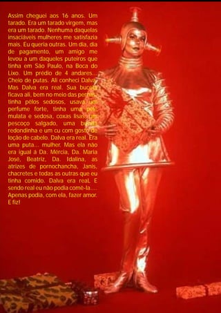 Assim cheguei aos 16 anos. Um
tarado. Era um tarado virgem, mas
era um tarado. Nenhuma daquelas
insaciáveis mulheres me satisfazia
mais. Eu queria outras. Um dia, dia
de pagamento, um amigo me
levou a um daqueles puteiros que
tinha em São Paulo, na Boca do
Lixo. Um prédio de 4 andares...
Cheio de putas. Ali conheci Dalva.
Mas Dalva era real. Sua buceta
ficava ali, bem no meio das pernas,
tinha pêlos sedosos, usava um
perfume forte, tinha uma pele
mulata e sedosa, coxas lisas, um
pescoço salgado, uma bunda
redondinha e um cu com gosto de
loção de cabelo. Dalva era real. Era
uma puta... mulher. Mas ela não
era igual á Da. Mércia, Da. Maria
José, Beatriz, Da. Idalina, as
atrizes de pornochancha, Janis,
chacretes e todas as outras que eu
tinha comido. Dalva era reaL E
sendo real eu não podia comê-la....
Apenas podia, com ela, fazer amor.
E fiz!
 