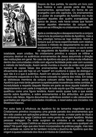 Depois da Sua partida, foi escrito um livro com
Sua história e com grande parte dos Seus
ensinamentos, apresentado em forma de um
evangelho com oito capítulos. Os ensinamentos
e o poder do evangelho de Apolônio era muito
superior àqueles dos quatro evangelistas da
época de Jesus, nele havia coisas que faziam
tremer aqueles elementos da conjura que
estavam se infiltração no cristianismo de então.
Após a condenação e desaparecimento a conjura
ficara livre da presença direta de Apolônio, mas a
Seu prestígio tornou-se logo lendário. Assim a
conjura que já havia experimentado com relativo
sucesso o método do despistamento no seio do
cristianismo primitivo, logo passou a usa-lo entre
os seguidores de Apolônio que, em sua quase
totalidade, eram cristãos. No cristianismo primitivo a conjura se infiltrar e
procurou destruir os autênticos ensinamentos de Jesus assumindo a direção
das instituições em geral. No caso de Apolônio ela que já tinha muita influência
dentro das comunidades cristãs com alguma facilidade pode usar com sucesso
o método da falsificação. Assim sendo inundou o mundo de então com grande
número de copias falsas dos ensinamentos de Apolônio. Isto funcionou
eficazmente que até hoje só um "expert" em ocultismo é capaz de distinguir o
que não é e o que é autêntico. Assim em séculos futuros Ele foi quase total e
oficialmente esquecido e o Seu nome colocado na galeria dos mitos. Em todas
as bibliotecas membros da conjura colocam obras falsas como sendo de
Apolônio que mais tarde geraram suspeitas pelas incoerências nelas contidas.A
incredulidade a respeito daquele Mestre em parte se deve àquele trabalho de
despistamento e em parte à magnitude de tudo aquilo que Ele realizou e que o
qualificou como uma figura lendária. Assim sendo quase tudo o que existe
escrito sobre Apolônio, e sobre ensinamentos a Ele atribuídos, em grande
número são falsos. Alguns documentos autênticos existem e são zelosamente
guardados por algumas sociedades iniciáticas, e reservados aos iniciados nos
Mistérios Maiores.
Por outro lado à influência de Apolônio foi de tamanha magnitude que o
Cristianismo primitivo incorporou uma grande parcela dos ensinamentos que
têm sido usados em aplicações práticas. Assim sendo, a maior parte do ritual e
do simbolismo da Igreja Católica tem como ponto de origem Apolônio. Muitas
pessoas indagam: De onde surgiram os símbolos e os vastos rituais
incorporados à Igreja Católica se Jesus jamais publicamente usou qualquer um
deles? Há quem diga que eles foram incorporados de práticas pagãs, mas isso
só é verdade se, como tal for também incluída a doutrina de Apolônio que deu
origem à quase totalidade dos ritos e símbolos do Catolicismo.
 